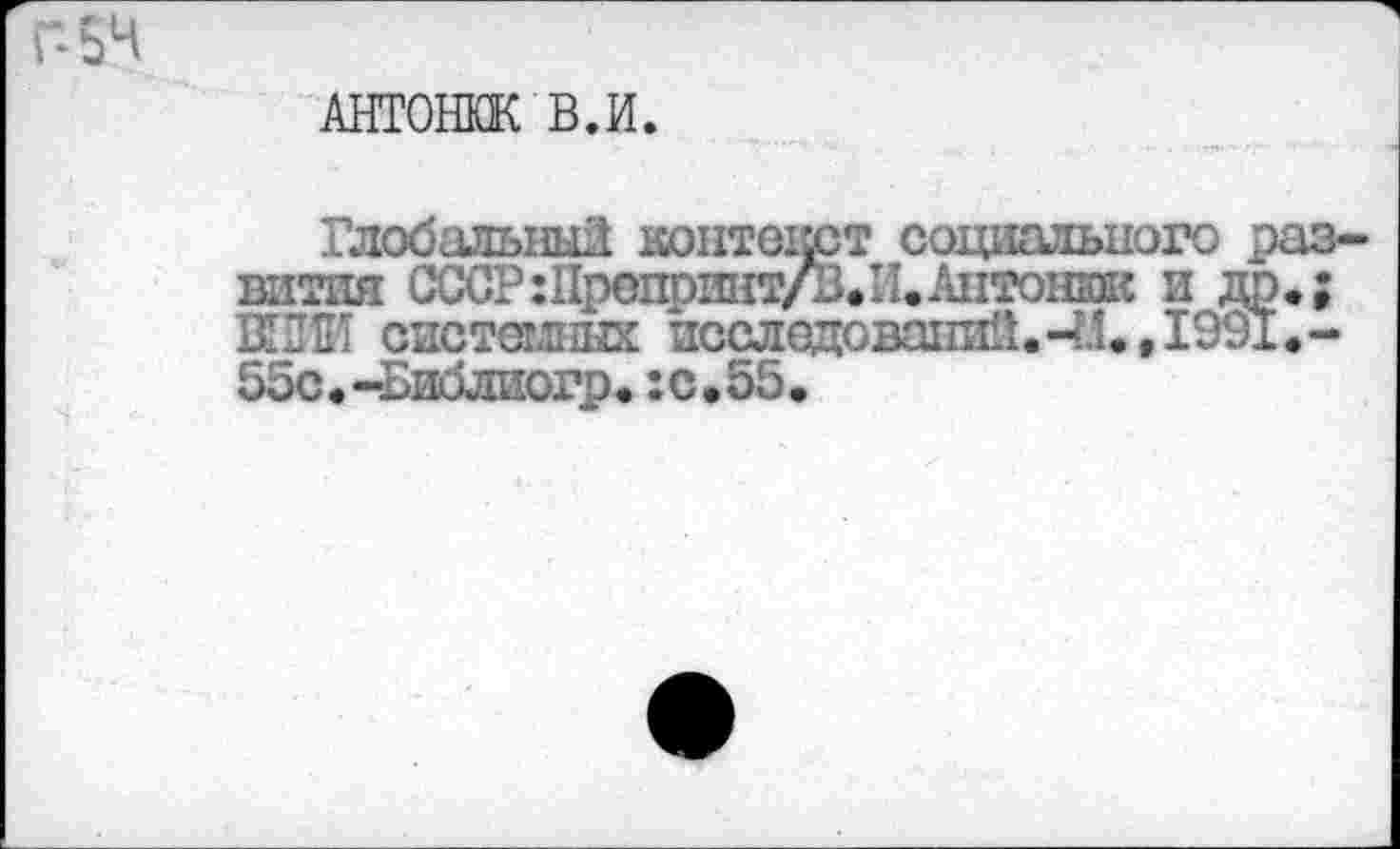 ﻿“54
АНТОНЮК В.И.
Глобальный контекст социального развития СССР :Препринт/В.И. Антоний и др.; ВИНИ системных исследований. 4.1., 1991.-55с.-Библиогр.:с.55.